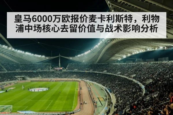 皇马6000万欧报价麦卡利斯特，利物浦中场核心去留价值与战术影响分析